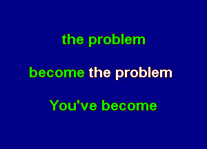 the problem

become the problem

You've become