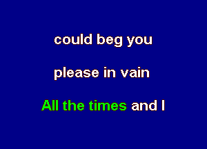 could beg you

please in vain

All the times and l