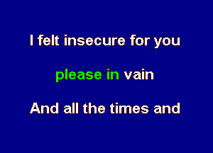 I felt insecure for you

please in vain

And all the times and