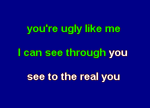 you're ugly like me

I can see through you

see to the real you