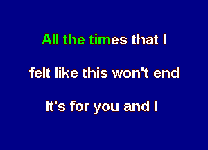 All the times that I

felt like this won't end

It's for you and l