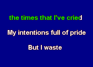 the times that I've cried

My intentions full of pride

But I waste