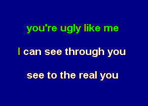 you're ugly like me

I can see through you

see to the real you