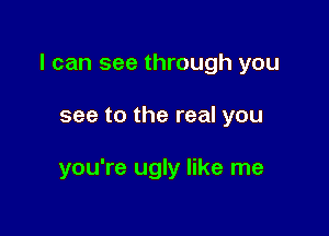 I can see through you

see to the real you

you're ugly like me