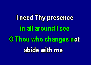 I need Thy presence
in all around I see

0 Thou who changes not

abide with me