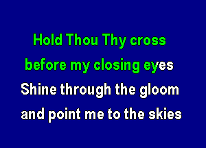 Hold Thou Thy cross
before my closing eyes

Shine through the gloom

and point me to the skies