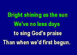 Bright shining as the sun
We've no less days
to sing God's praise

Than when we'd first begun.