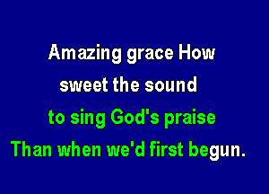 Amazing grace How
sweet the sound
to sing God's praise

Than when we'd first begun.