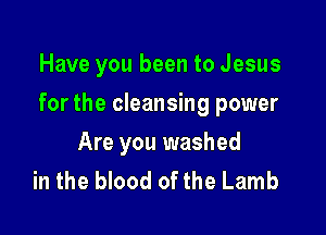 Have you been to Jesus

for the cleansing power

Are you washed
in the blood of the Lamb