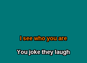 I see who you are

You joke they laugh