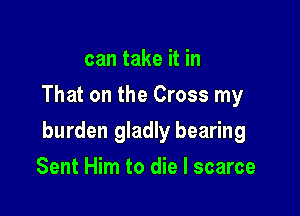 can take it in
That on the Cross my

burden gladly bearing

Sent Him to die I scarce