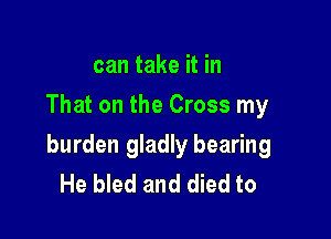 can take it in
That on the Cross my

burden gladly bearing
He bled and died to