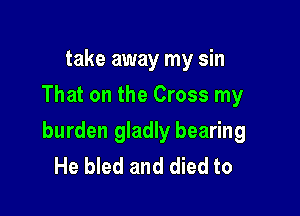 take away my sin
That on the Cross my

burden gladly bearing
He bled and died to