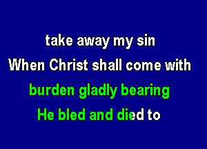 take away my sin
When Christ shall come with

burden gladly bearing
He bled and died to