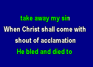 take away my sin
When Christ shall come with

shout of acclamation
He bled and died to