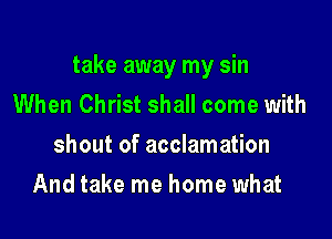 take away my sin
When Christ shall come with
shout of acclamation

And take me home what