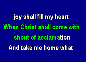 joy shall fill my heart
When Christ shall come with

shout of acclamation

And take me home what