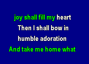 joy shall fill my heart

Then I shall bow in
humble adoration
And take me home what