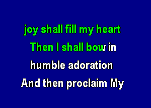 joy shall fill my heart
Then I shall bow in
humble adoration

And then proclaim My
