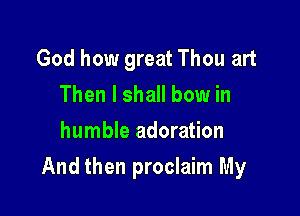 God how great Thou art
Then I shall bow in
humble adoration

And then proclaim My
