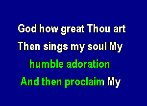 God how great Thou art
Then sings my soul My
humble adoration

And then proclaim My