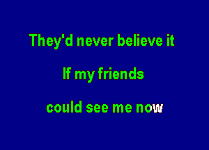 They'd never believe it

If my friends

could see me now