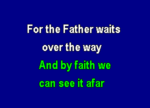 For the Father waits
over the way

And by faith we
can see it afar