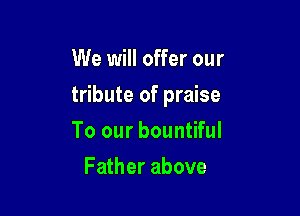 We will offer our

tribute of praise

To our bountiful
Father above