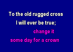 To the old rugged cross

I will ever be trueg