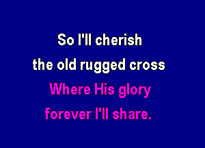 So I'll cherish
the old rugged cross