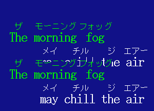 3 JEPl'x? 72v 9
The mornlng fog
x fw 9 17,

6 Emi 773321 male air
The morning fog
pH 5-le D 17'w
may chill the air