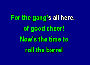 For the gang's all here.

of good cheer!
Now's the time to
roll the barrel