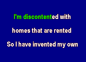 I'm discontented with

homes that are rented

So I have invented my own
