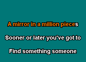 A mirror in a million pieces

Sooner or later you've got to

Find something someone