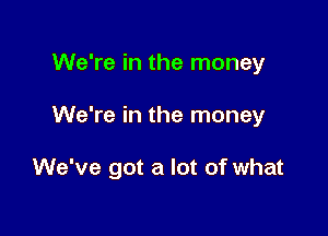 We're in the money

We're in the money

We've got a lot of what