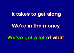 it takes to get along

We're in the money

We've got a lot of what