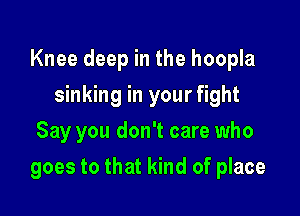 Knee deep in the hoopla

sinking in your fight
Say you don't care who
goes to that kind of place