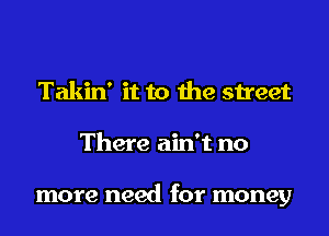 Takin' it to the street
There ain't no

more need for money