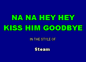 NA NA IHIIEY IHIEY
IKIISS IHIIIM GOODBYE

IN THE STYLE 0F

Steam