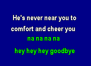 He's never near you to

comfort and cheer you
na na na na

hey hey hey goodbye