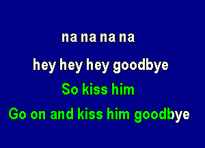 I18 na na na

hey hey hey goodbye
So kiss him

Go on and kiss him goodbye