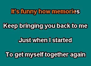 It's funny how memories
Keep bringing you back to me
Just when I started

To get myself together again