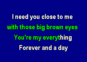 lneed you close to me
with those big brown eyes

You're my everything

Forever and a day