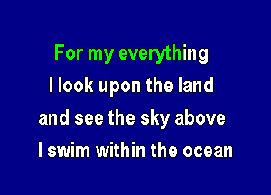 For my everything
I look upon the land

and see the sky above

I swim within the ocean