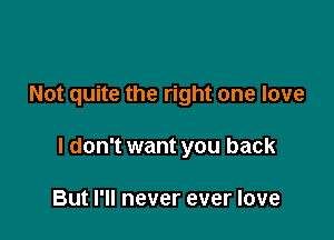 Not quite the right one love

I don't want you back

But I'll never ever love