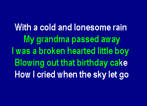 With a cold and lonesome rain
My grandma passed away
Iwas a broken hearted little boy
Blowing out that birthday cake
How I cried when the sky let go
