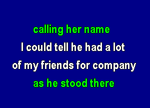 calling her name
I could tell he had a lot

of my friends for company

as he stood there