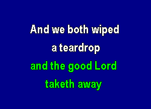 And we both wiped

a teardrop
and the good Lord
taketh away