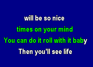 will be so nice
times on your mind

You can do it roll with it baby

Then you'll see life