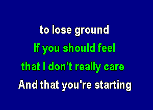 to lose ground
If you should feel
that I don't really care

And that you're starting